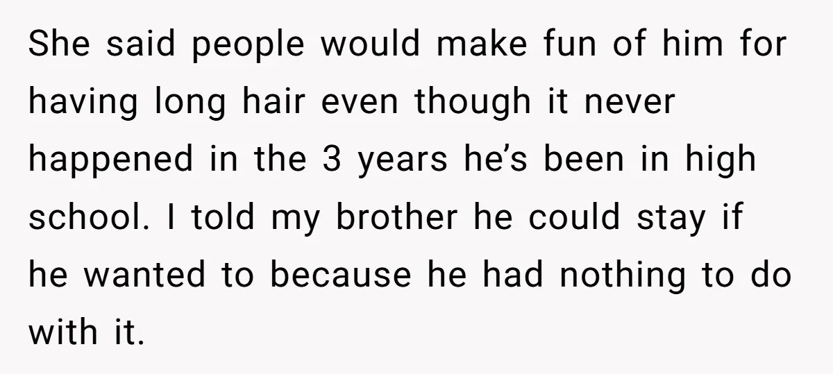She said people would make fun of him for having long hair even though it never happened in the 3 years he’s been in high school. I told my brother...