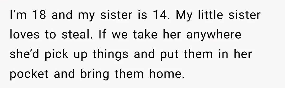 I’m 18 and my sister is 14. My little sister loves to steal. If we take her anywhere she’d pick up things and put them in her pocket and bring...