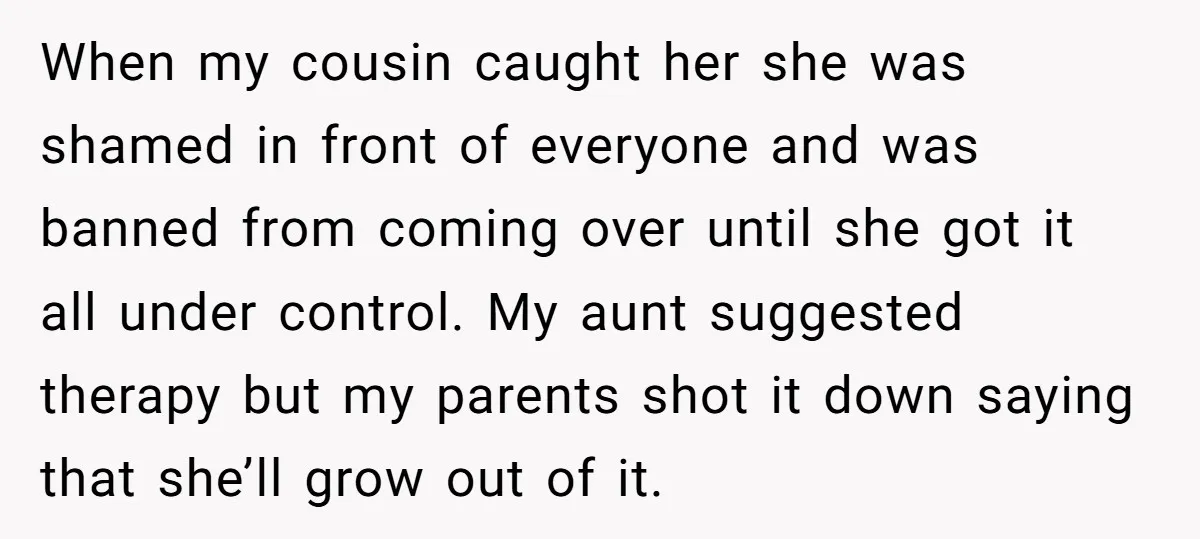 When my cousin caught her she was shamed in front of everyone and was banned from coming over until she got it all under control. My aunt suggested therapy but...