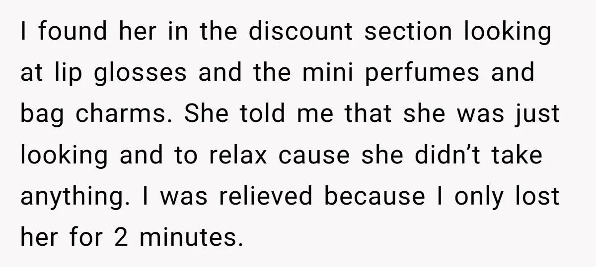 I found her in the discount section looking at lip glosses and the mini perfumes and bag charms. She told me that she was just looking and to relax cause...