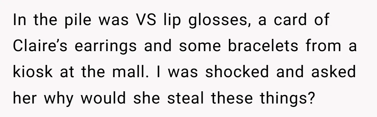 In the pile was VS lip glosses, a card of Claire’s earrings and some bracelets from a kiosk at the mall. I was shocked and asked her why would she...