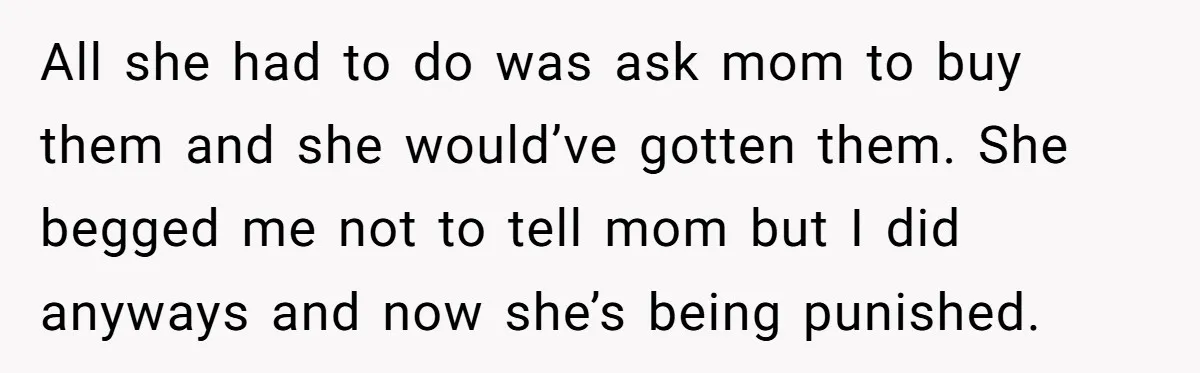 All she had to do was ask mom to buy them and she would’ve gotten them. She begged me not to tell mom but I did anyways and now she’s...