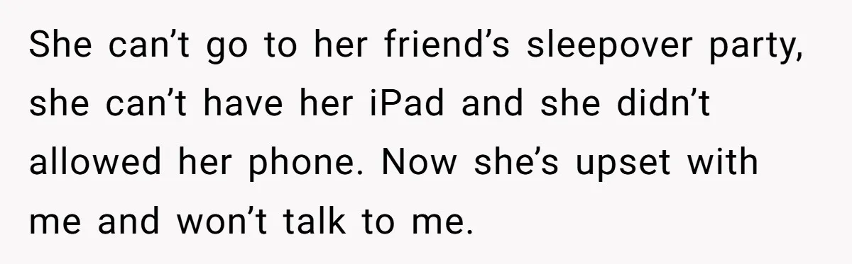 She can’t go to her friend’s sleepover party, she can’t have her iPad and she didn’t allowed her phone. Now she’s upset with me and won’t talk to me.
