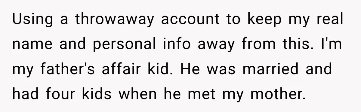 Using a throwaway account to keep my real name and personal info away from this. I'm my father's affair kid. He was married and had four kids when he met...