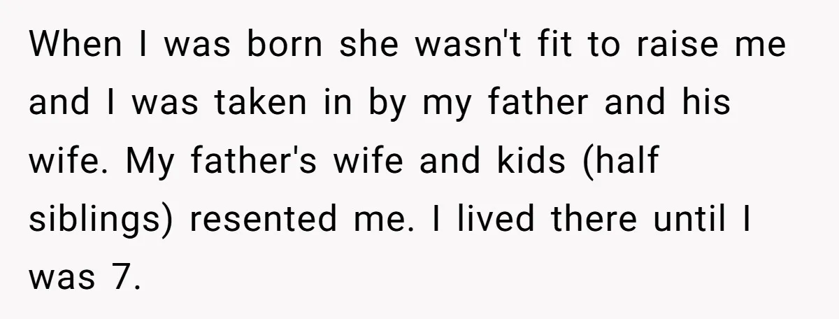 When I was born she wasn't fit to raise me and I was taken in by my father and his wife. My father's wife and kids (half siblings) resented me....
