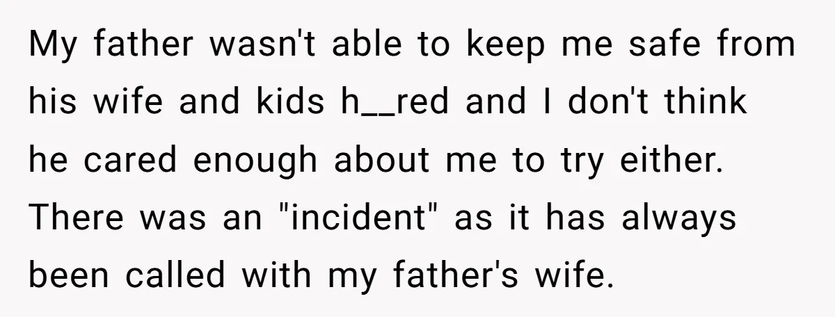 My father wasn't able to keep me safe from his wife and kids h__red and I don't think he cared enough about me to try either. There was an "incident"...