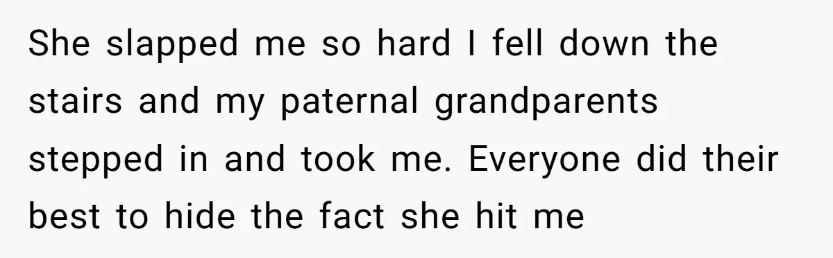 She slapped me so hard I fell down the stairs and my paternal grandparents stepped in and took me. Everyone did their best to hide the fact she hit me