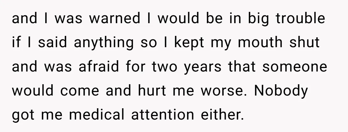 and I was warned I would be in big trouble if I said anything so I kept my mouth shut and was afraid for two years that someone would come...