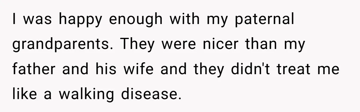 I was happy enough with my paternal grandparents. They were nicer than my father and his wife and they didn't treat me like a walking disease.