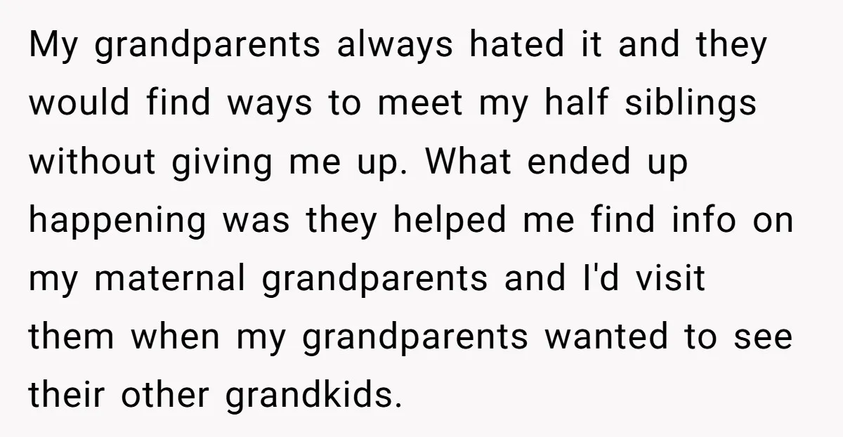 My grandparents always hated it and they would find ways to meet my half siblings without giving me up. What ended up happening was they helped me find info on...