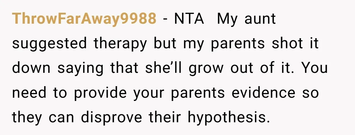 ThrowFarAway9988 − NTA My aunt suggested therapy but my parents shot it down saying that she’ll grow out of it. You need to provide your parents evidence so they can...