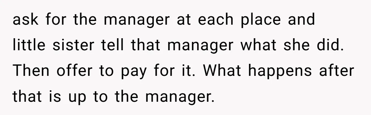 ask for the manager at each place and little sister tell that manager what she did. Then offer to pay for it. What happens after that is up to the...