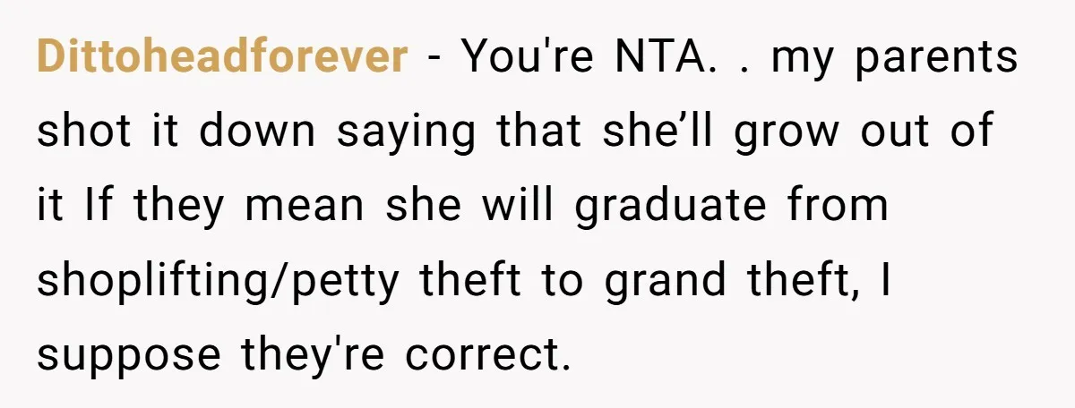 Dittoheadforever − You're NTA. . my parents shot it down saying that she’ll grow out of it If they mean she will graduate from shoplifting/petty theft to grand theft, I...