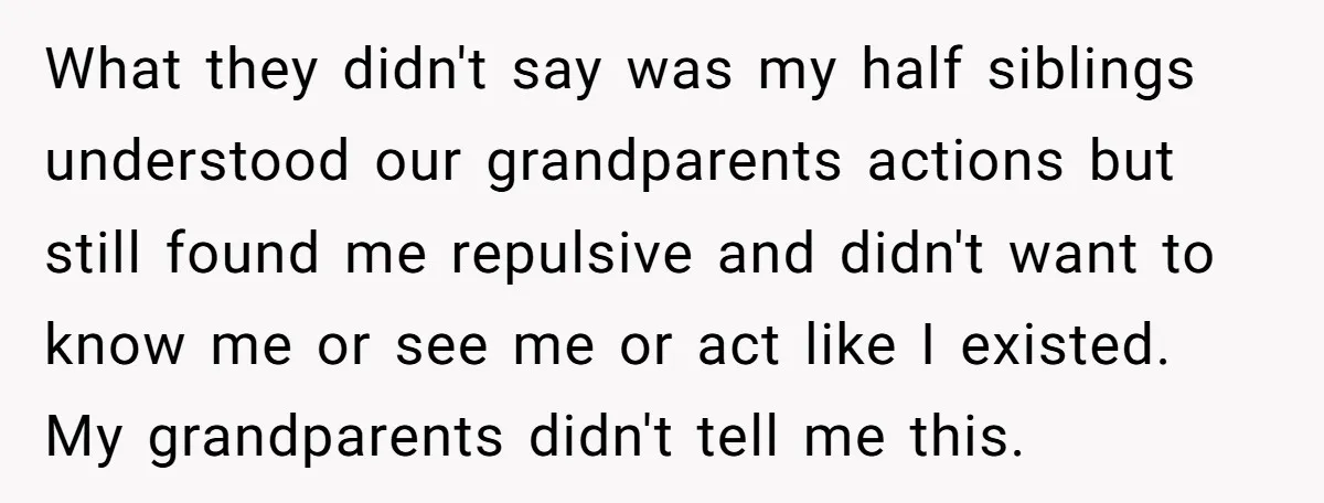 What they didn't say was my half siblings understood our grandparents actions but still found me repulsive and didn't want to know me or see me or act like I...