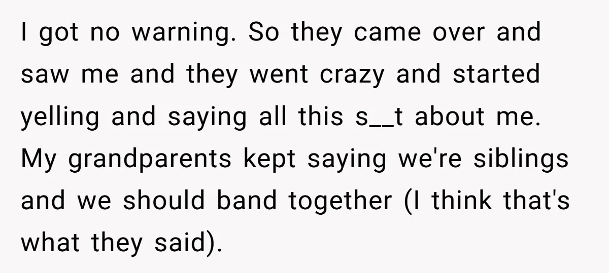 I got no warning. So they came over and saw me and they went crazy and started yelling and saying all this s__t about me. My grandparents kept saying we're...