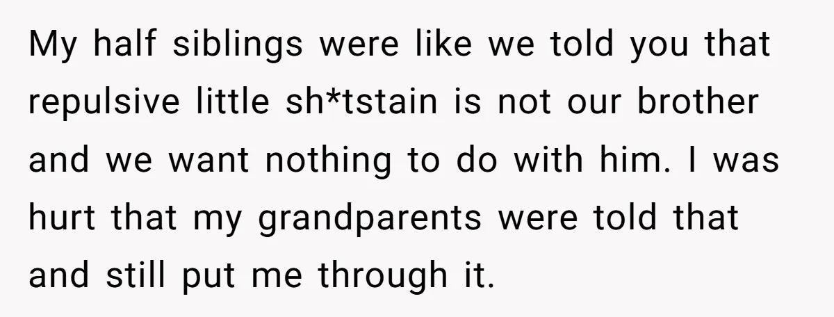 My half siblings were like we told you that repulsive little sh*tstain is not our brother and we want nothing to do with him. I was hurt that my grandparents...
