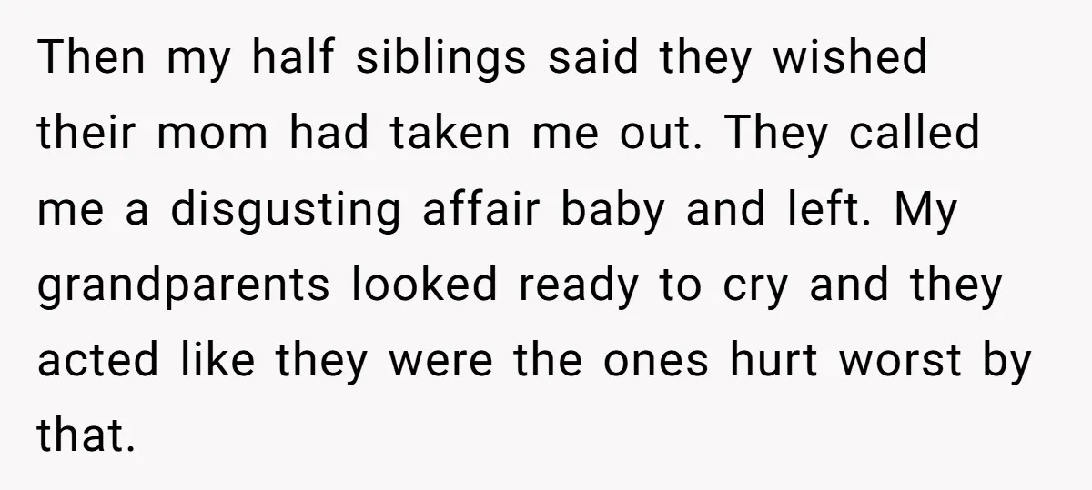 Then my half siblings said they wished their mom had taken me out. They called me a disgusting affair baby and left. My grandparents looked ready to cry and they...
