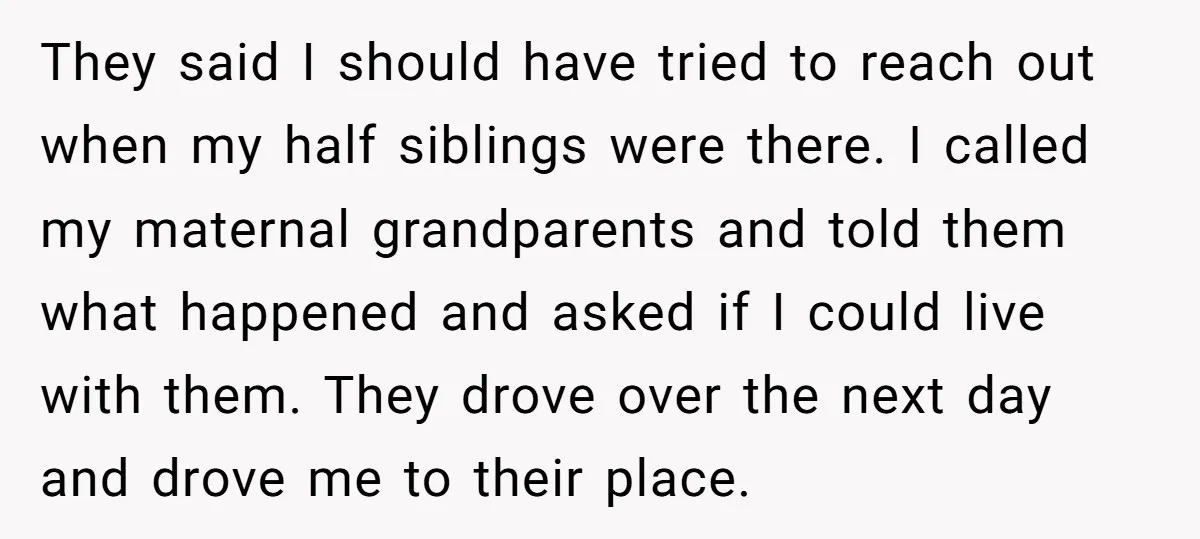 They said I should have tried to reach out when my half siblings were there. I called my maternal grandparents and told them what happened and asked if I could...