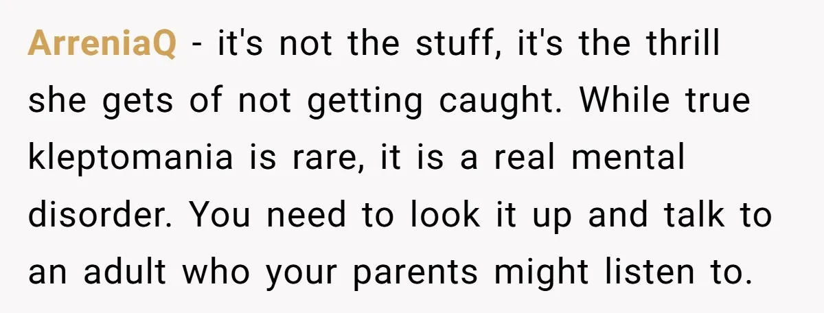 ArreniaQ − it's not the stuff, it's the thrill she gets of not getting caught. While true kleptomania is rare, it is a real mental disorder. You need to look...