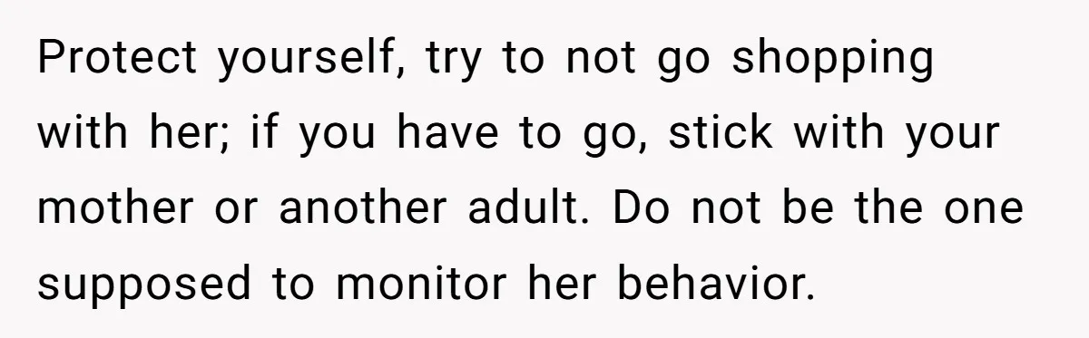 Protect yourself, try to not go shopping with her; if you have to go, stick with your mother or another adult. Do not be the one supposed to monitor her...