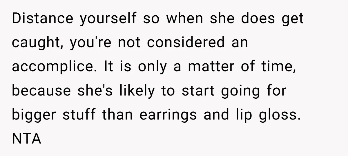 Distance yourself so when she does get caught, you're not considered an accomplice. It is only a matter of time, because she's likely to start going for bigger stuff than...