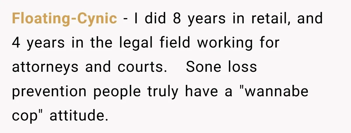 Floating-Cynic − I did 8 years in retail, and 4 years in the legal field working for attorneys and courts. Sone loss prevention people truly have a "wannabe cop" attitude.