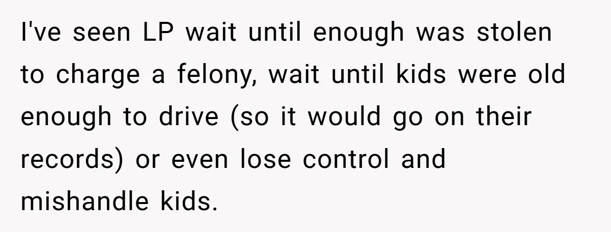 I've seen LP wait until enough was stolen to charge a felony, wait until kids were old enough to drive (so it would go on their records) or even lose...