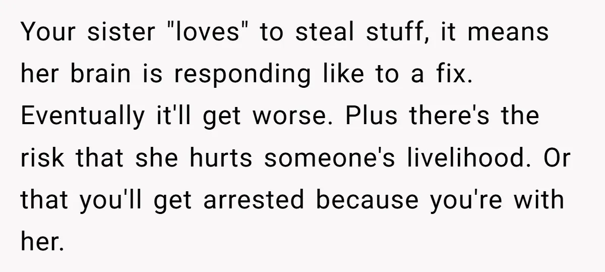 Your sister "loves" to steal stuff, it means her brain is responding like to a fix. Eventually it'll get worse. Plus there's the risk that she hurts someone's livelihood. Or...