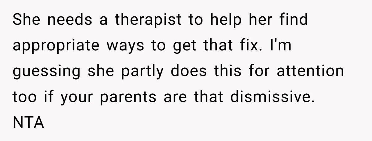 She needs a therapist to help her find appropriate ways to get that fix. I'm guessing she partly does this for attention too if your parents are that dismissive. NTA