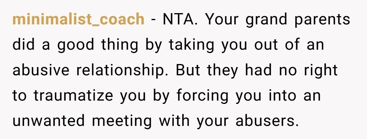 minimalist_coach − NTA. Your grand parents did a good thing by taking you out of an abusive relationship. But they had no right to traumatize you by forcing you into...