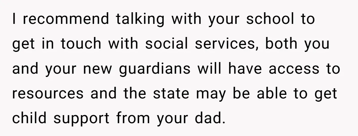 I recommend talking with your school to get in touch with social services, both you and your new guardians will have access to resources and the state may be able...