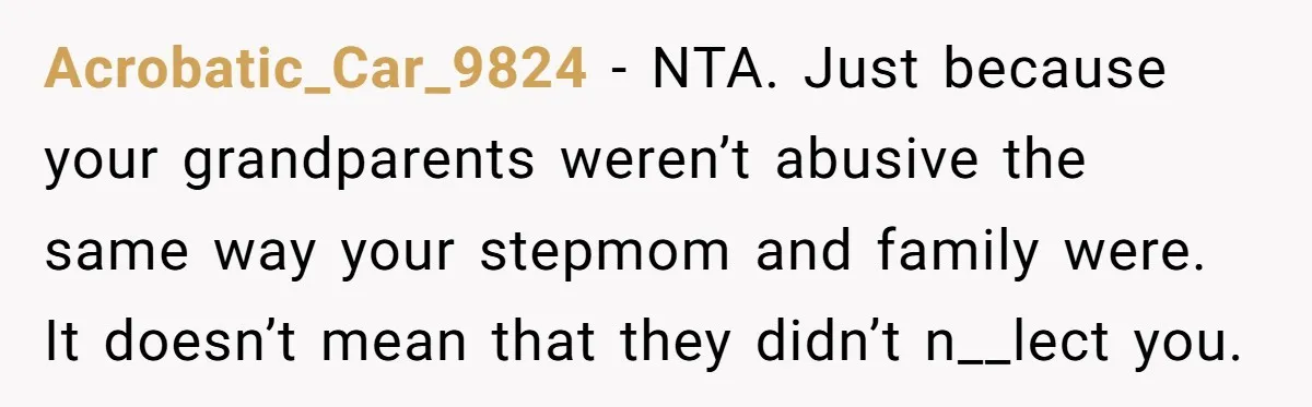Acrobatic_Car_9824 − NTA. Just because your grandparents weren’t abusive the same way your stepmom and family were. It doesn’t mean that they didn’t n__lect you.