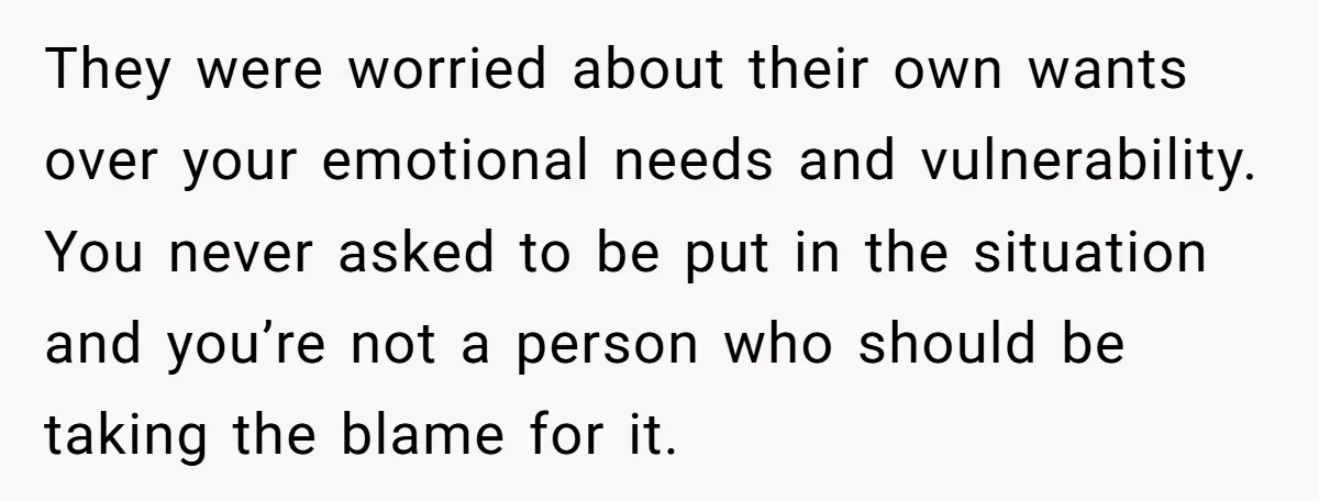 They were worried about their own wants over your emotional needs and vulnerability. You never asked to be put in the situation and you’re not a person who should be...