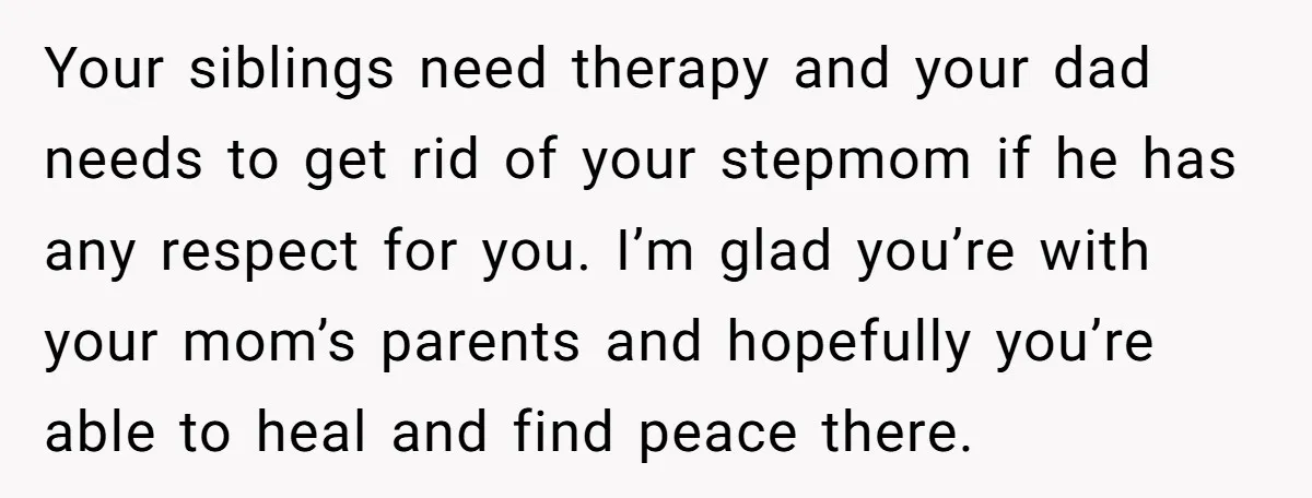 Your siblings need therapy and your dad needs to get rid of your stepmom if he has any respect for you. I’m glad you’re with your mom’s parents and hopefully...