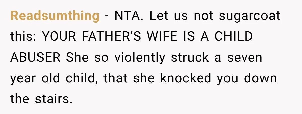 Readsumthing − NTA. Let us not sugarcoat this: YOUR FATHER’S WIFE IS A CHILD ABUSER She so violently struck a seven year old child, that she knocked you down the...
