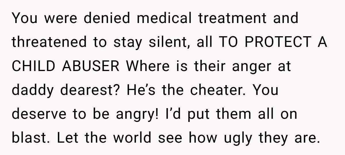 You were denied medical treatment and threatened to stay silent, all TO PROTECT A CHILD ABUSER Where is their anger at daddy dearest? He’s the cheater. You deserve to be...