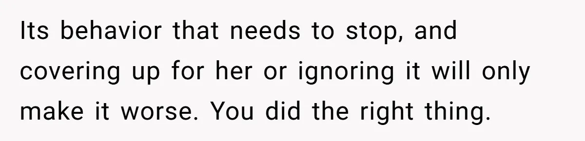 Its behavior that needs to stop, and covering up for her or ignoring it will only make it worse. You did the right thing.