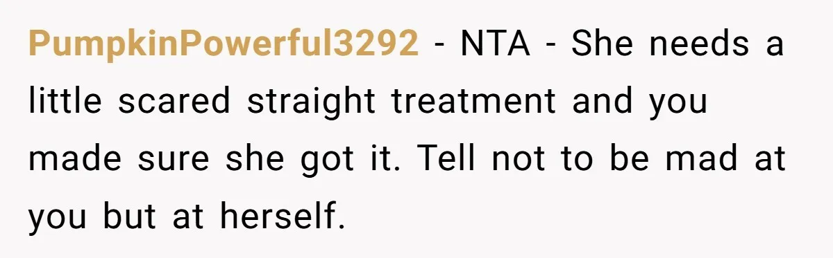 PumpkinPowerful3292 − NTA - She needs a little scared straight treatment and you made sure she got it. Tell not to be mad at you but at herself.