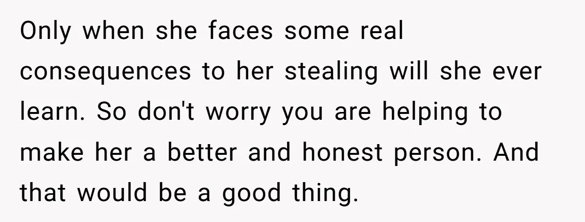 Only when she faces some real consequences to her stealing will she ever learn. So don't worry you are helping to make her a better and honest person. And that...