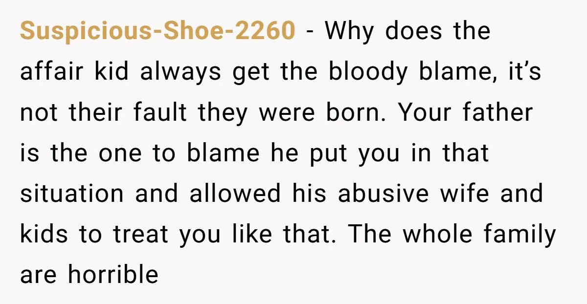 Suspicious-Shoe-2260 − Why does the affair kid always get the bloody blame, it’s not their fault they were born. Your father is the one to blame he put you in...