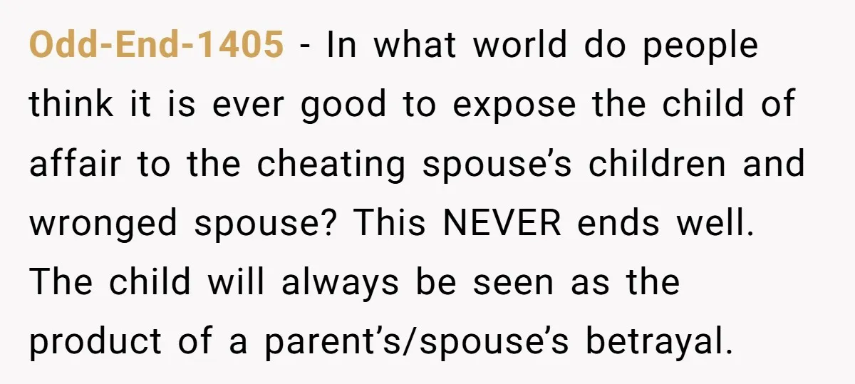 Odd-End-1405 − In what world do people think it is ever good to expose the child of affair to the cheating spouse’s children and wronged spouse? This NEVER ends well....