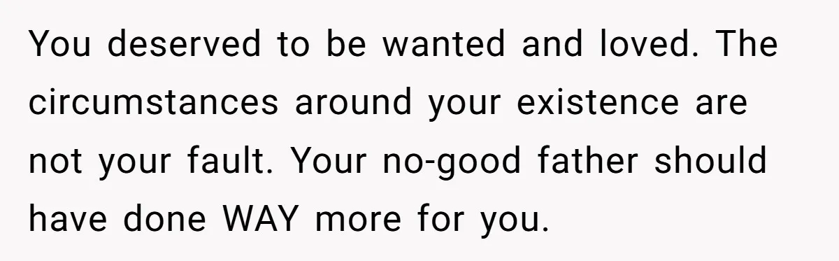 You deserved to be wanted and loved. The circumstances around your existence are not your fault. Your no-good father should have done WAY more for you.