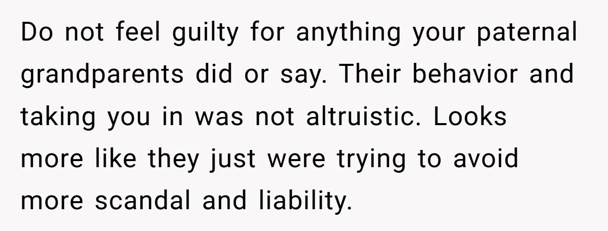 Do not feel guilty for anything your paternal grandparents did or say. Their behavior and taking you in was not altruistic. Looks more like they just were trying to avoid...