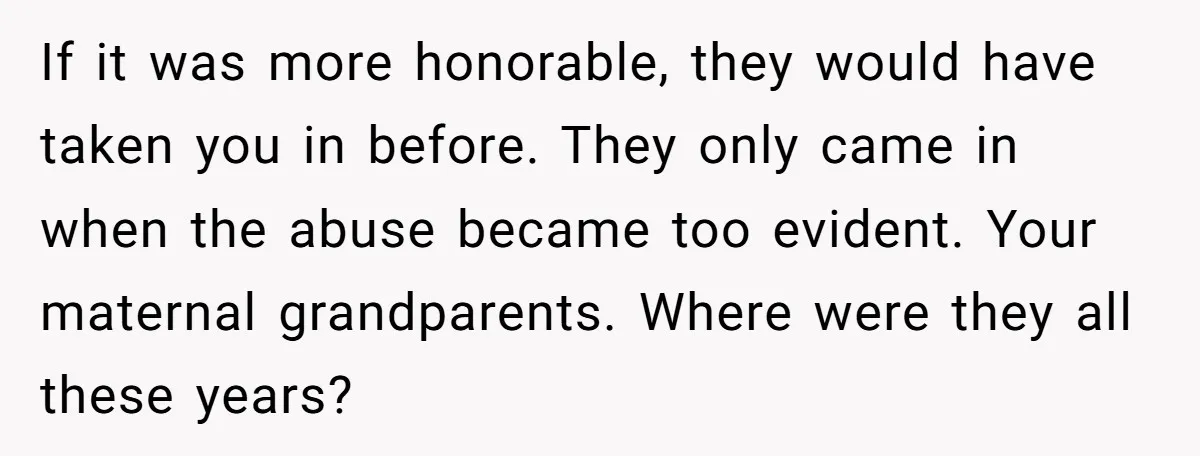 If it was more honorable, they would have taken you in before. They only came in when the abuse became too evident. Your maternal grandparents. Where were they all these...