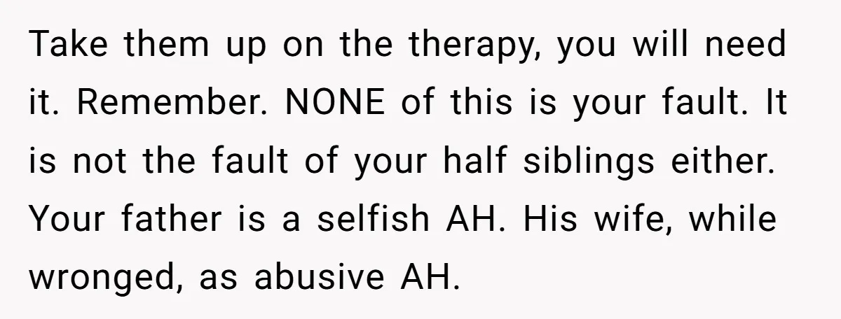 Take them up on the therapy, you will need it. Remember. NONE of this is your fault. It is not the fault of your half siblings either. Your father is...