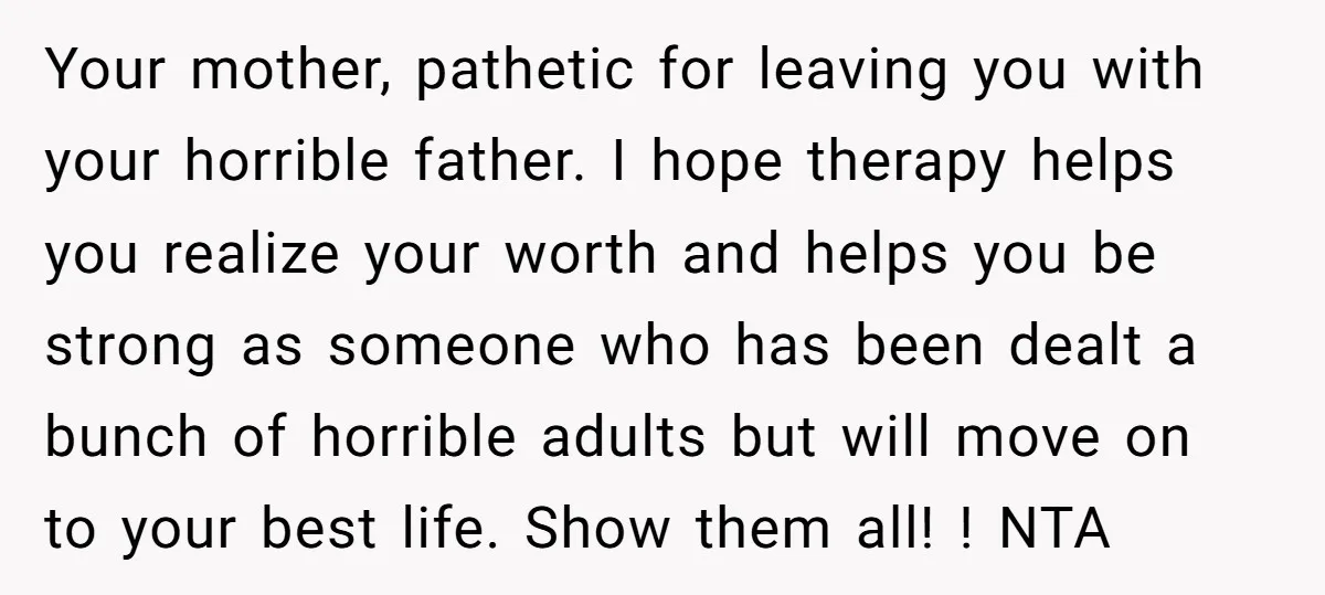 Your mother, pathetic for leaving you with your horrible father. I hope therapy helps you realize your worth and helps you be strong as someone who has been dealt a...