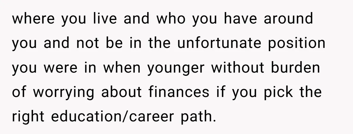 where you live and who you have around you and not be in the unfortunate position you were in when younger without burden of worrying about finances if you pick...