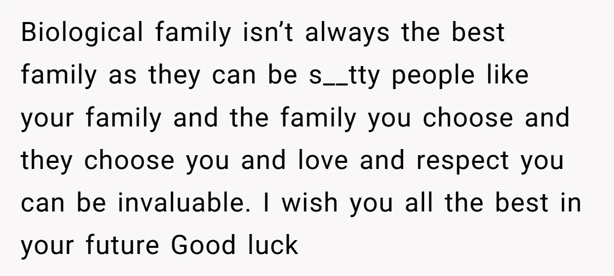 Biological family isn’t always the best family as they can be s__tty people like your family and the family you choose and they choose you and love and respect you...