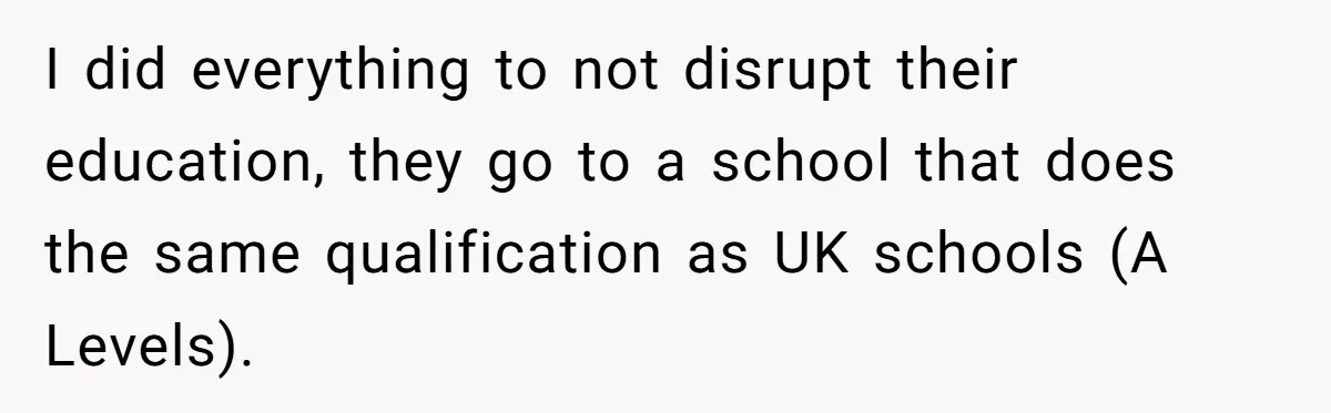 I did everything to not disrupt their education, they go to a school that does the same qualification as UK schools (A Levels).