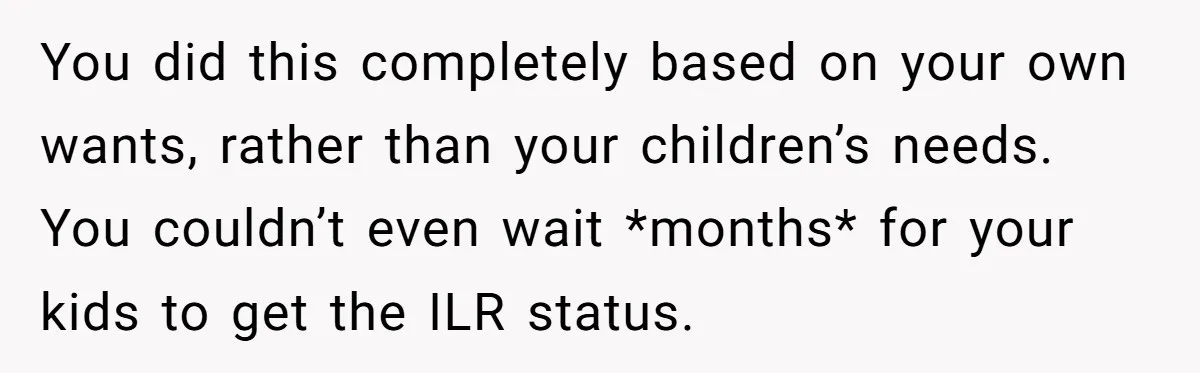 You did this completely based on your own wants, rather than your children’s needs. You couldn’t even wait *months* for your kids to get the ILR status.